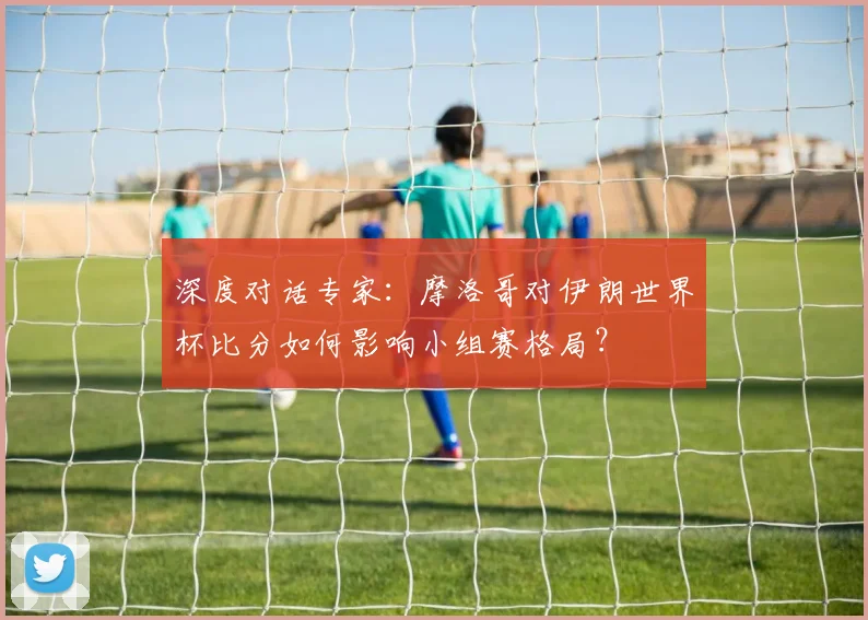 深度对话专家:摩洛哥对伊朗世界杯比分如何影响小组赛格局?