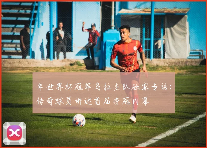 年世界杯冠军乌拉圭队独家专访:传奇球员讲述首届夺冠内幕