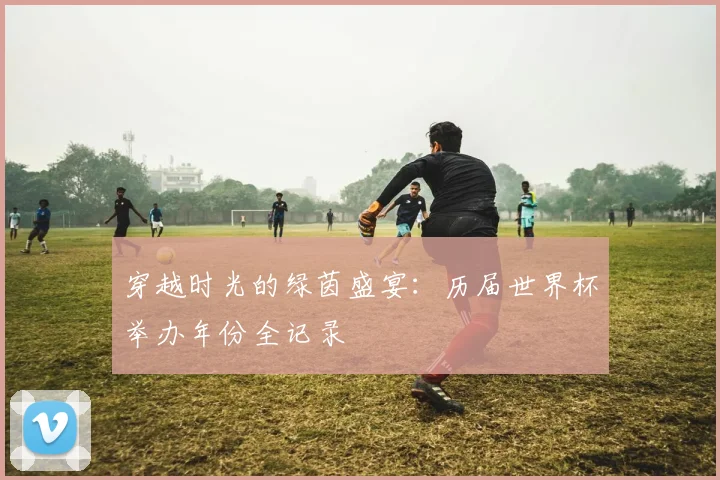 穿越时光的绿茵盛宴:历届世界杯举办年份全记录