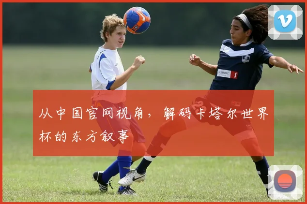 从中国官网视角，解码卡塔尔世界杯的东方叙事