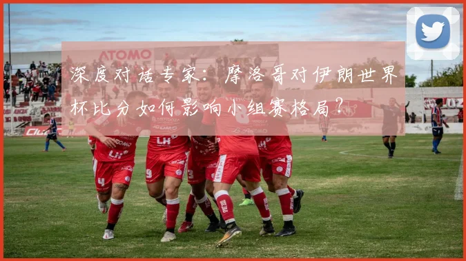 深度对话专家：摩洛哥对伊朗世界杯比分如何影响小组赛格局？