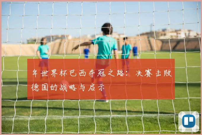 年世界杯巴西夺冠之路：决赛击败德国的战略与启示