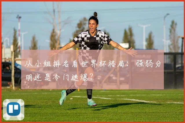 从小组排名看世界杯格局：强弱分明还是冷门迭爆？